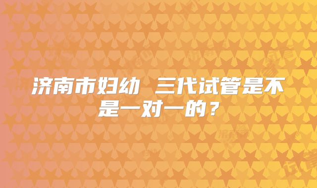 济南市妇幼 三代试管是不是一对一的？