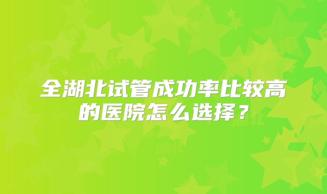 全湖北试管成功率比较高的医院怎么选择？