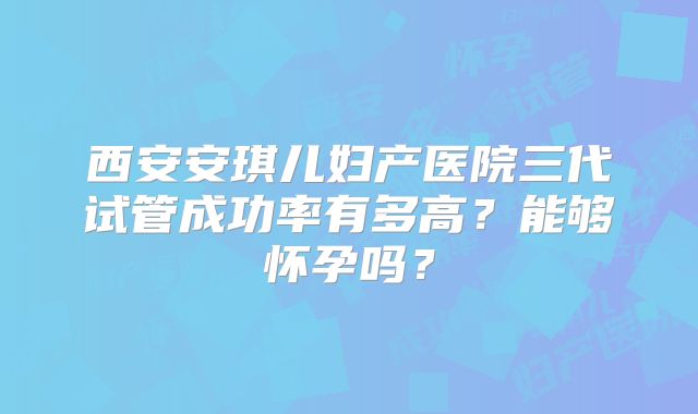 西安安琪儿妇产医院三代试管成功率有多高?能够怀孕吗?