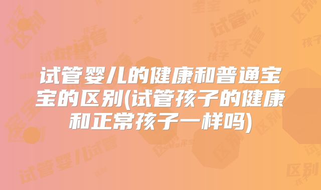 试管婴儿的健康和普通宝宝的区别(试管孩子的健康和正常孩子一样吗)