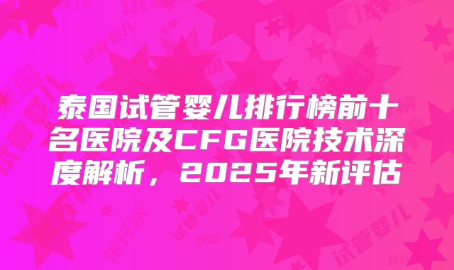 泰国试管婴儿排行榜前十名医院及CFG医院技术深度解析，2025年新评估