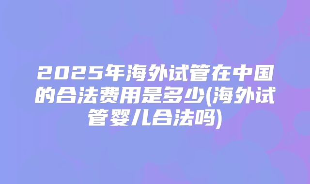 2025年海外试管在中国的合法费用是多少(海外试管婴儿合法吗)
