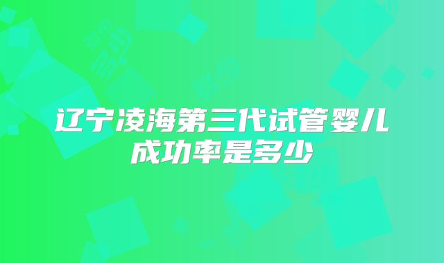 辽宁凌海第三代试管婴儿成功率是多少