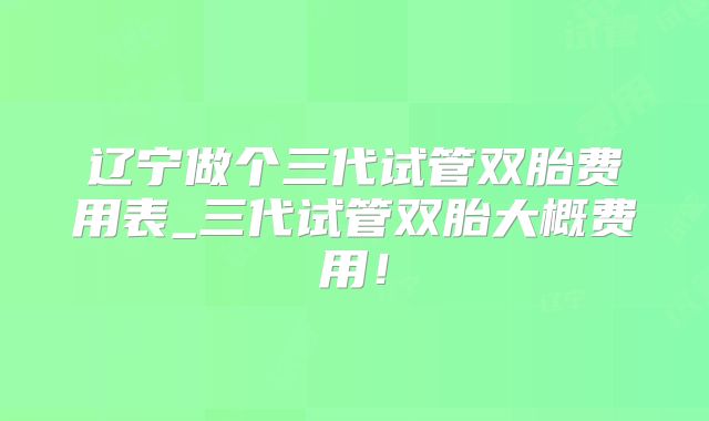 辽宁做个三代试管双胎费用表_三代试管双胎大概费用！