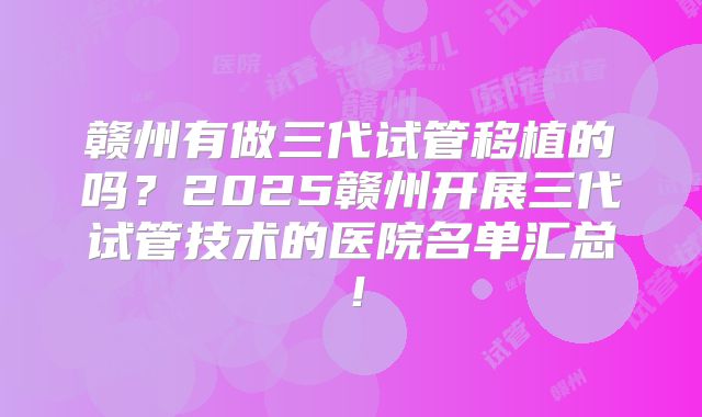 赣州有做三代试管移植的吗？2025赣州开展三代试管技术的医院名单汇总！