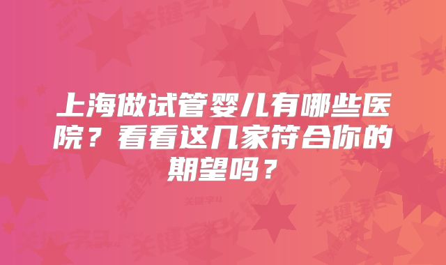 上海做试管婴儿有哪些医院？看看这几家符合你的期望吗？