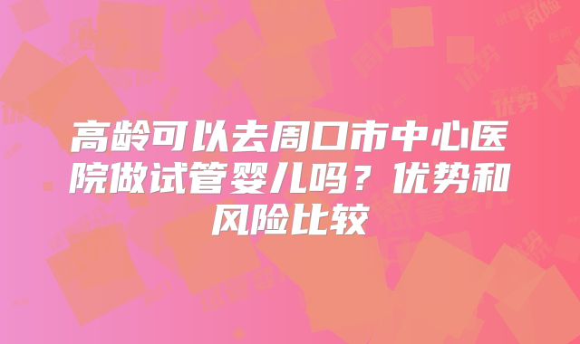 高龄可以去周口市中心医院做试管婴儿吗？优势和风险比较