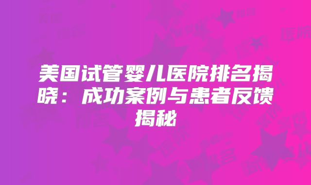 美国试管婴儿医院排名揭晓：成功案例与患者反馈揭秘