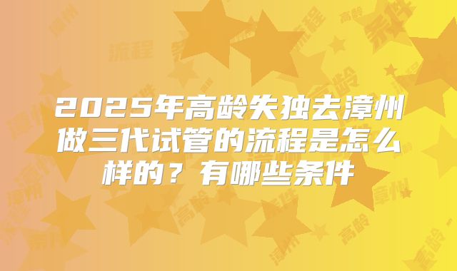 2025年高龄失独去漳州做三代试管的流程是怎么样的?有哪些条件