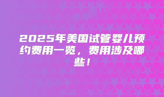 2025年美国试管婴儿预约费用一览，费用涉及哪些！