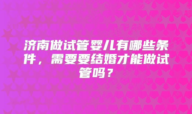 济南做试管婴儿有哪些条件，需要要结婚才能做试管吗？