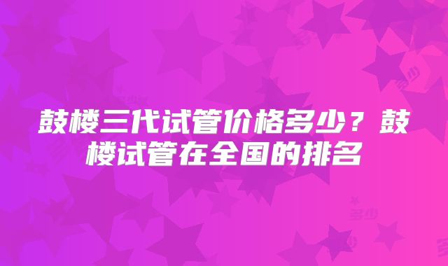 鼓楼三代试管价格多少?鼓楼试管在全国的排名