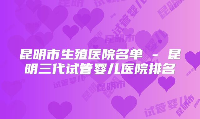 昆明市生殖医院名单 - 昆明三代试管婴儿医院排名