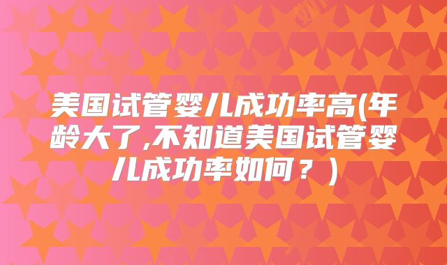 美国试管婴儿成功率高(年龄大了,不知道美国试管婴儿成功率如何？)