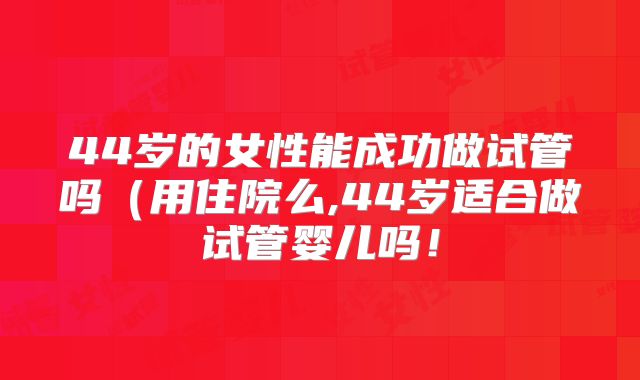 44岁的女性能成功做试管吗（用住院么,44岁适合做试管婴儿吗！