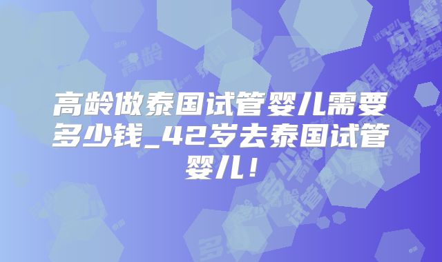 高龄做泰国试管婴儿需要多少钱_42岁去泰国试管婴儿！