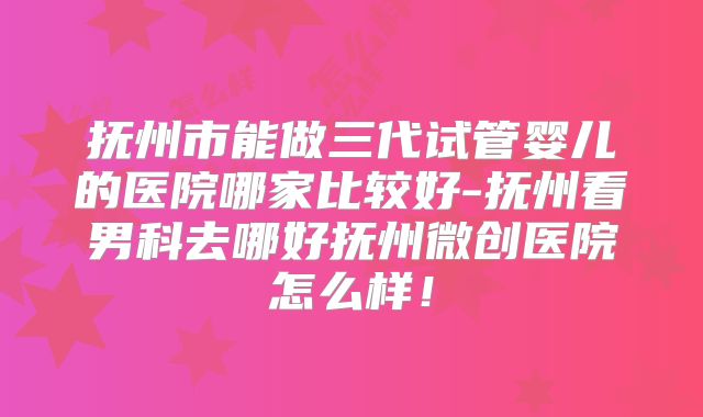 抚州市能做三代试管婴儿的医院哪家比较好-抚州看男科去哪好抚州微创医院怎么样!