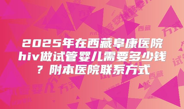 2025年在西藏阜康医院hiv做试管婴儿需要多少钱？附本医院联系方式