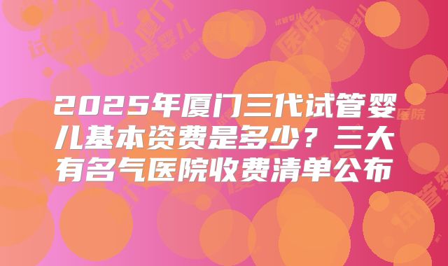 2025年厦门三代试管婴儿基本资费是多少？三大有名气医院收费清单公布