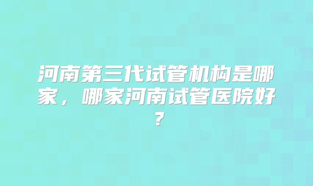 河南第三代试管机构是哪家，哪家河南试管医院好？
