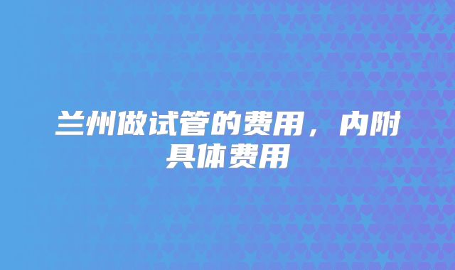 兰州做试管的费用，内附具体费用