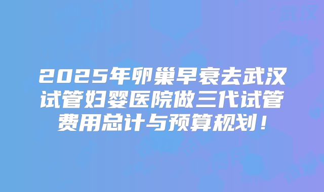 2025年卵巢早衰去武汉试管妇婴医院做三代试管费用总计与预算规划!
