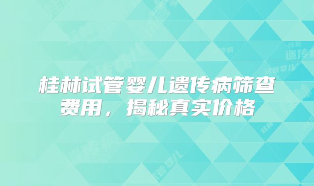 桂林试管婴儿遗传病筛查费用，揭秘真实价格