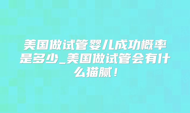 美国做试管婴儿成功概率是多少_美国做试管会有什么猫腻!