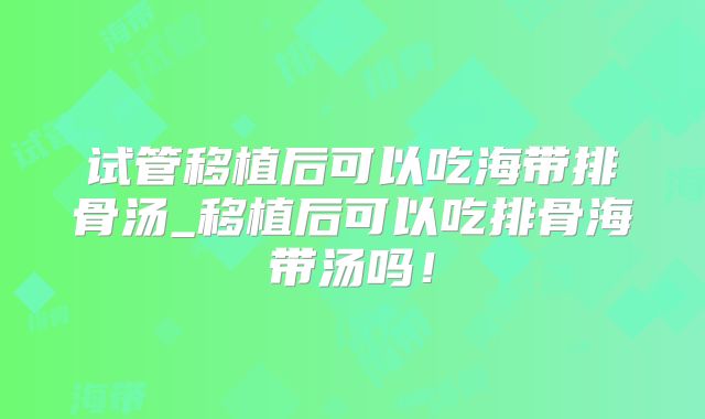 试管移植后可以吃海带排骨汤_移植后可以吃排骨海带汤吗！