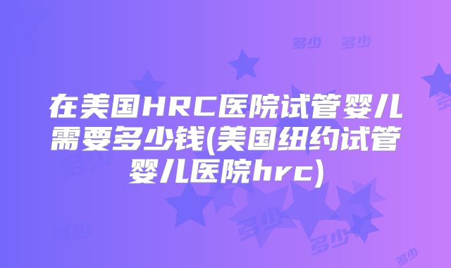 在美国HRC医院试管婴儿需要多少钱(美国纽约试管婴儿医院hrc)