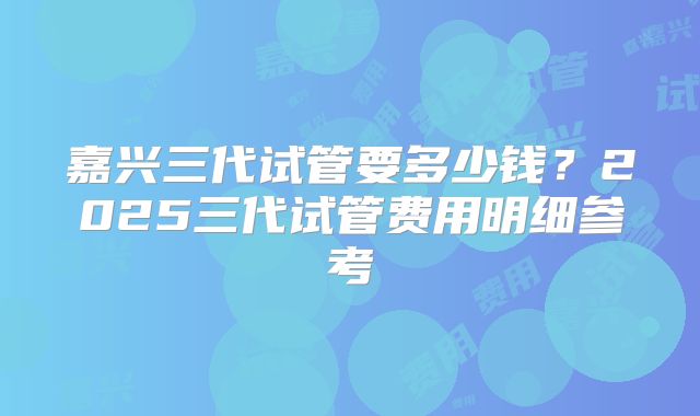 嘉兴三代试管要多少钱？2025三代试管费用明细参考