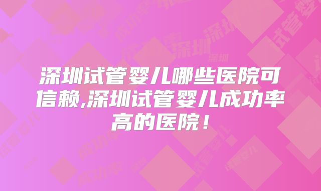 深圳试管婴儿哪些医院可信赖,深圳试管婴儿成功率高的医院！