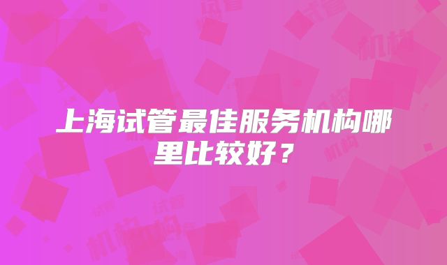 上海试管最佳服务机构哪里比较好？