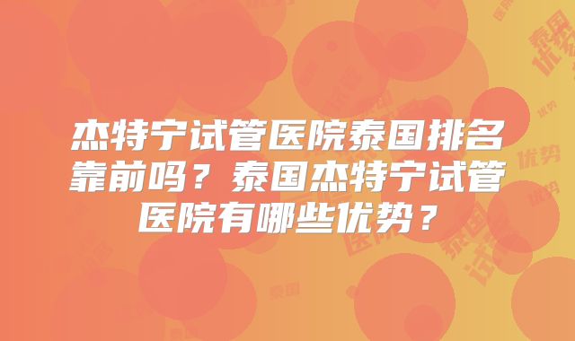 杰特宁试管医院泰国排名靠前吗？泰国杰特宁试管医院有哪些优势？