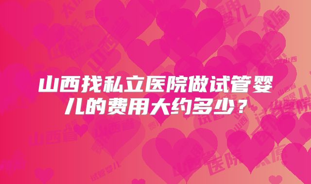 山西找私立医院做试管婴儿的费用大约多少？