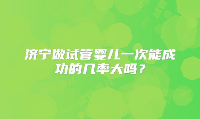济宁做试管婴儿一次能成功的几率大吗？