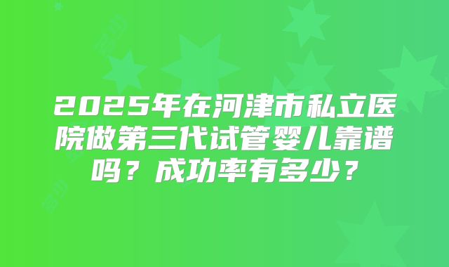 2025年在河津市私立医院做第三代试管婴儿靠谱吗？成功率有多少？