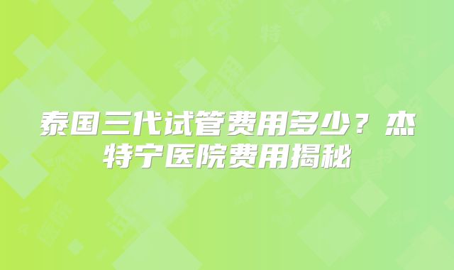 泰国三代试管费用多少?杰特宁医院费用揭秘