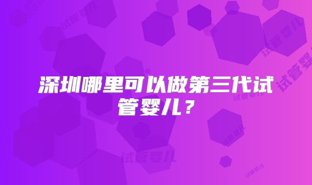 深圳哪里可以做第三代试管婴儿?