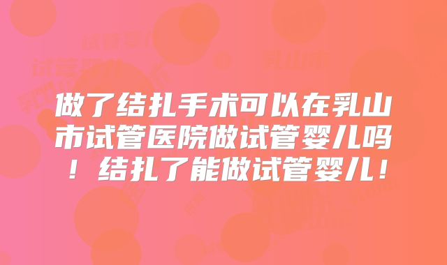 做了结扎手术可以在乳山市试管医院做试管婴儿吗!结扎了能做试管婴儿!