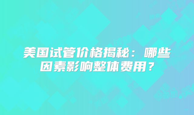 美国试管价格揭秘：哪些因素影响整体费用？