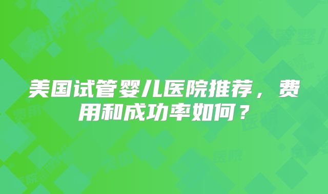 美国试管婴儿医院推荐，费用和成功率如何？