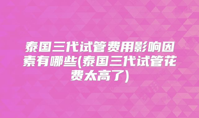 泰国三代试管费用影响因素有哪些(泰国三代试管花费太高了)