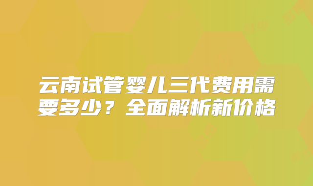 云南试管婴儿三代费用需要多少？全面解析新价格