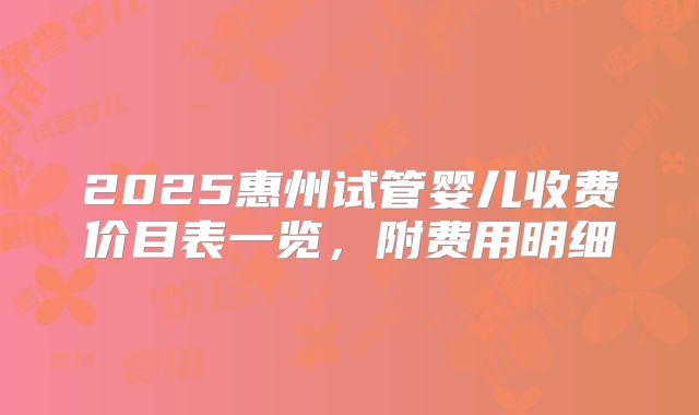 2025惠州试管婴儿收费价目表一览，附费用明细