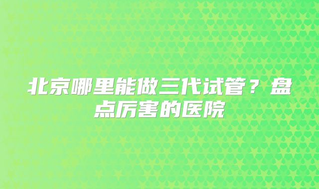 北京哪里能做三代试管？盘点厉害的医院