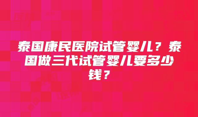 泰国康民医院试管婴儿？泰国做三代试管婴儿要多少钱？