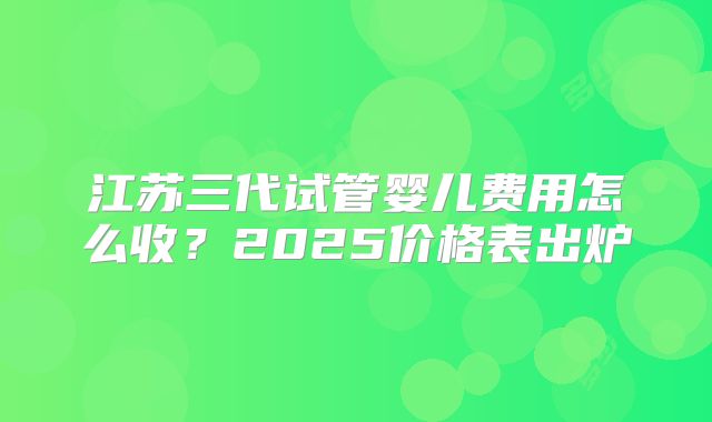江苏三代试管婴儿费用怎么收？2025价格表出炉