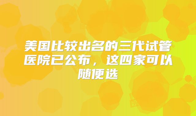美国比较出名的三代试管医院已公布,这四家可以随便选