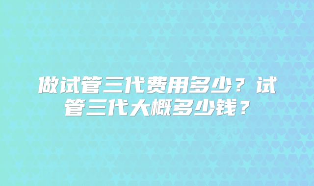 做试管三代费用多少？试管三代大概多少钱？